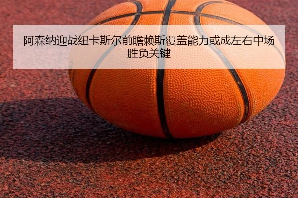 阿森纳迎战纽卡斯尔前瞻赖斯覆盖能力或成左右中场胜负关键
