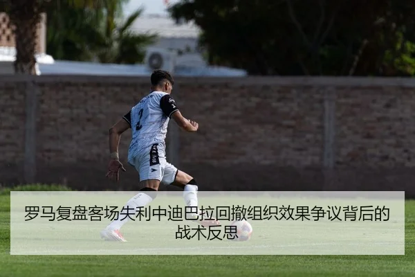 罗马复盘客场失利中迪巴拉回撤组织效果争议背后的战术反思