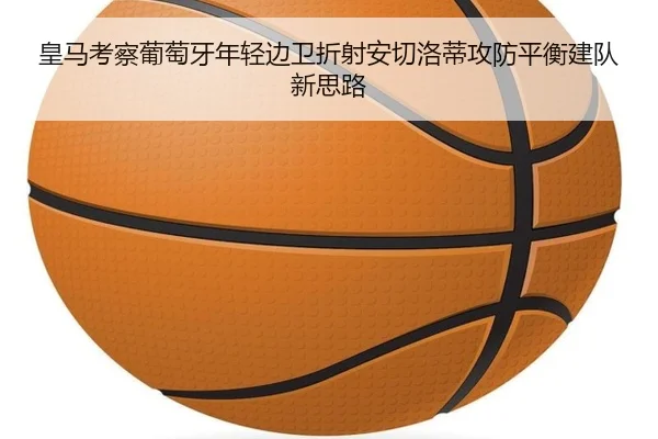 皇马考察葡萄牙年轻边卫折射安切洛蒂攻防平衡建队新思路